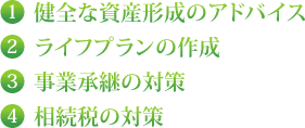 1 健全な資産形成のアドバイス 2 ライフプランの作成 3 事業承継の対策 4 相続税の対策