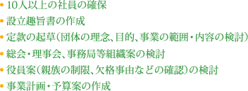 10人以上の社員の確保 設立趣旨書の作成 定款の起草（団体の理念、目的、事業の範囲・内容の検討） 総会・理事会、事務局等組織案の検討 役員案（親族の制限、欠格事由などの確認）の検討 事業計画・予算案の作成 