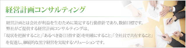 経営計画コンサルティング 経営計画とは会社が利益を生むために策定する行動指針であり、数値目標です。弊社がご提供する経営計画コンサルティングは、「現状を把握すること」「あるべき姿(目指す姿)を明確にすること」「全社員で共有すること」を促進し、継続的な黒字経営を実現するソリューションです。
