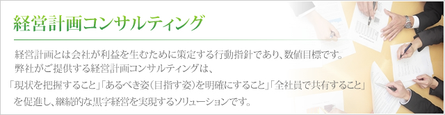 経営計画コンサルティング 経営計画とは会社が利益を生むために策定する行動指針であり、数値目標です。弊社がご提供する経営計画コンサルティングは、「現状を把握すること」「あるべき姿（目指す姿）を明確にすること」「全社員で共有すること」を促進し、継続的な黒字経営を実現するソリューションです。