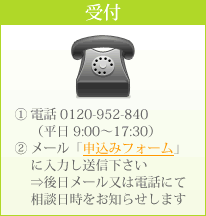 受付　①電話 0120-952-840 （平日 9:00～17:30）  ②メール「申込みフォーム」 に入力し送信下さい ⇒後日メール又は電話にて 相談日時をお知らせします