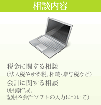 相談内容 税金に関する相談（法人税や所得税、相続･贈与税など） 会計に関する相談（帳簿作成、記帳や会計ソフトの入力について）